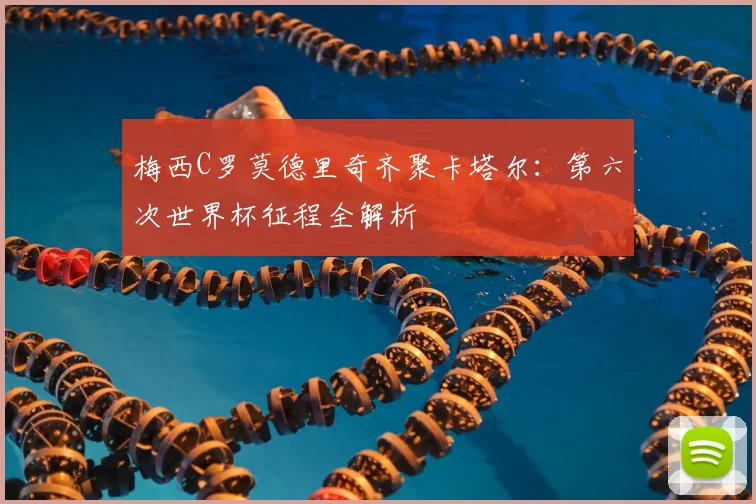 梅西C罗莫德里奇齐聚卡塔尔：第六次世界杯征程全解析