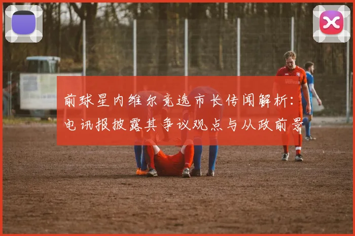 前球星内维尔竞选市长传闻解析：电讯报披露其争议观点与从政前景