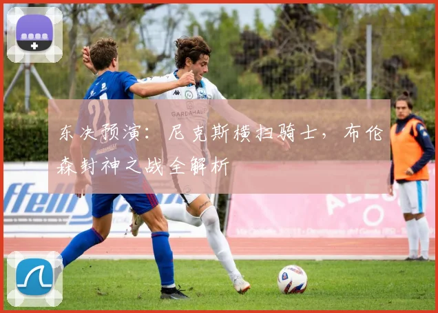 东决预演：尼克斯横扫骑士，布伦森封神之战全解析