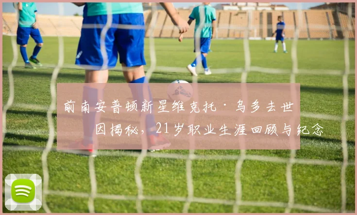 前南安普顿新星维克托·乌多去世原因揭秘，21岁职业生涯回顾与纪念