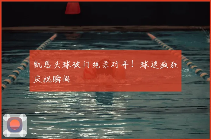 凯恩头球破门绝杀对手！球迷疯狂庆祝瞬间