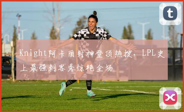 Knight阿卡丽封神登顶热搜，LPL史上最强刺客秀惊艳全场