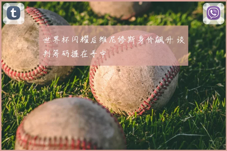 世界杯闪耀后维尼修斯身价飙升 谈判筹码握在手中