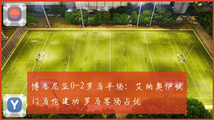 博洛尼亚0-2罗马半场：艾纳奥伊破门马伦建功 罗马客场占优