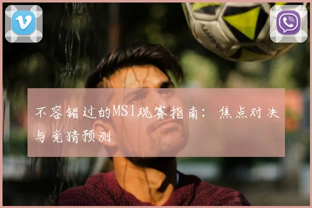 不容错过的MSI观赛指南：焦点对决与竞猜预测
