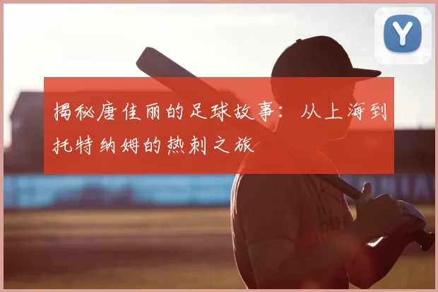 揭秘唐佳丽的足球故事：从上海到托特纳姆的热刺之旅