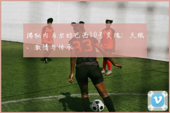 揭秘内马尔的巴西10号灵魂：天赋、激情与传承
