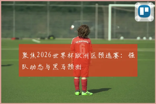 聚焦2026世界杯欧洲区预选赛：强队动态与黑马预测