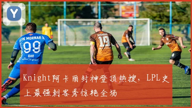 Knight阿卡丽封神登顶热搜，LPL史上最强刺客秀惊艳全场