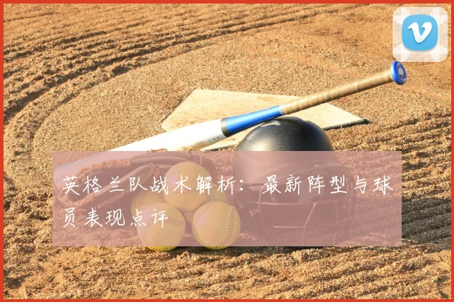英格兰队战术解析：最新阵型与球员表现点评