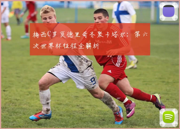 梅西C罗莫德里奇齐聚卡塔尔：第六次世界杯征程全解析