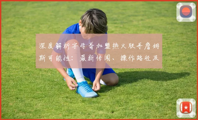 深度解析字母哥加盟热火联手詹姆斯可能性：最新传闻、操作路径及联盟格局影响
