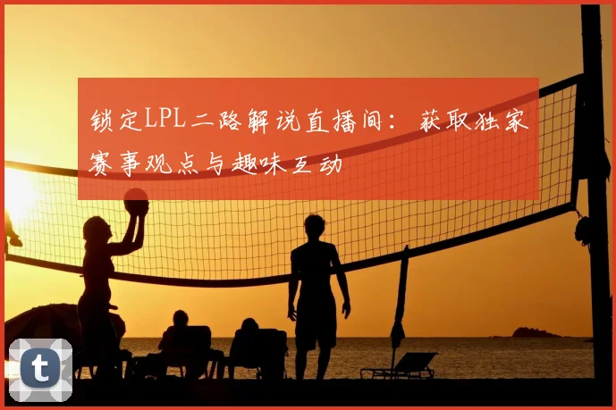 锁定LPL二路解说直播间：获取独家赛事观点与趣味互动