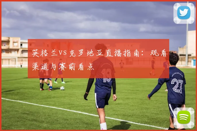 英格兰vs克罗地亚直播指南：观看渠道与赛前看点
