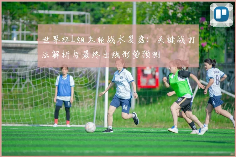 世界杯L组末轮战术复盘：关键战打法解析与最终出线形势预测