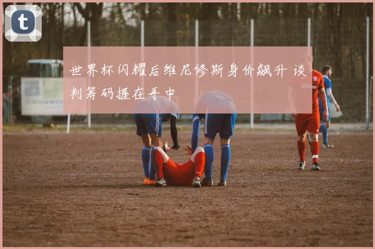 世界杯闪耀后维尼修斯身价飙升 谈判筹码握在手中
