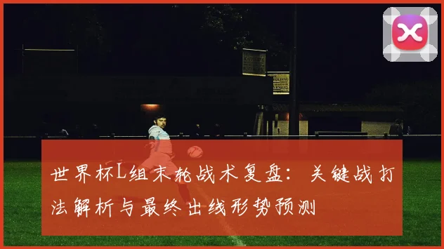 世界杯L组末轮战术复盘：关键战打法解析与最终出线形势预测