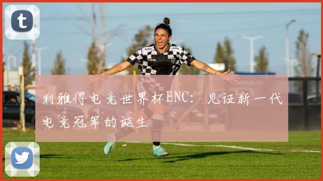 利雅得电竞世界杯ENC：见证新一代电竞冠军的诞生