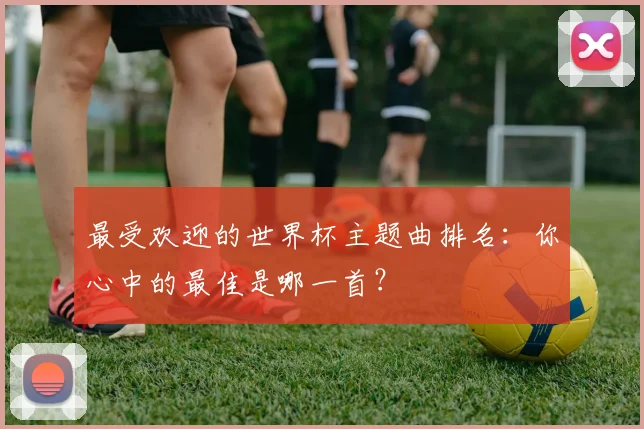 最受欢迎的世界杯主题曲排名：你心中的最佳是哪一首？